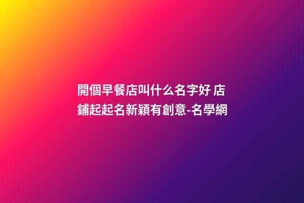 開個早餐店叫什么名字好 店鋪起起名新穎有創意-名學網-第1張-店鋪起名-玄機派